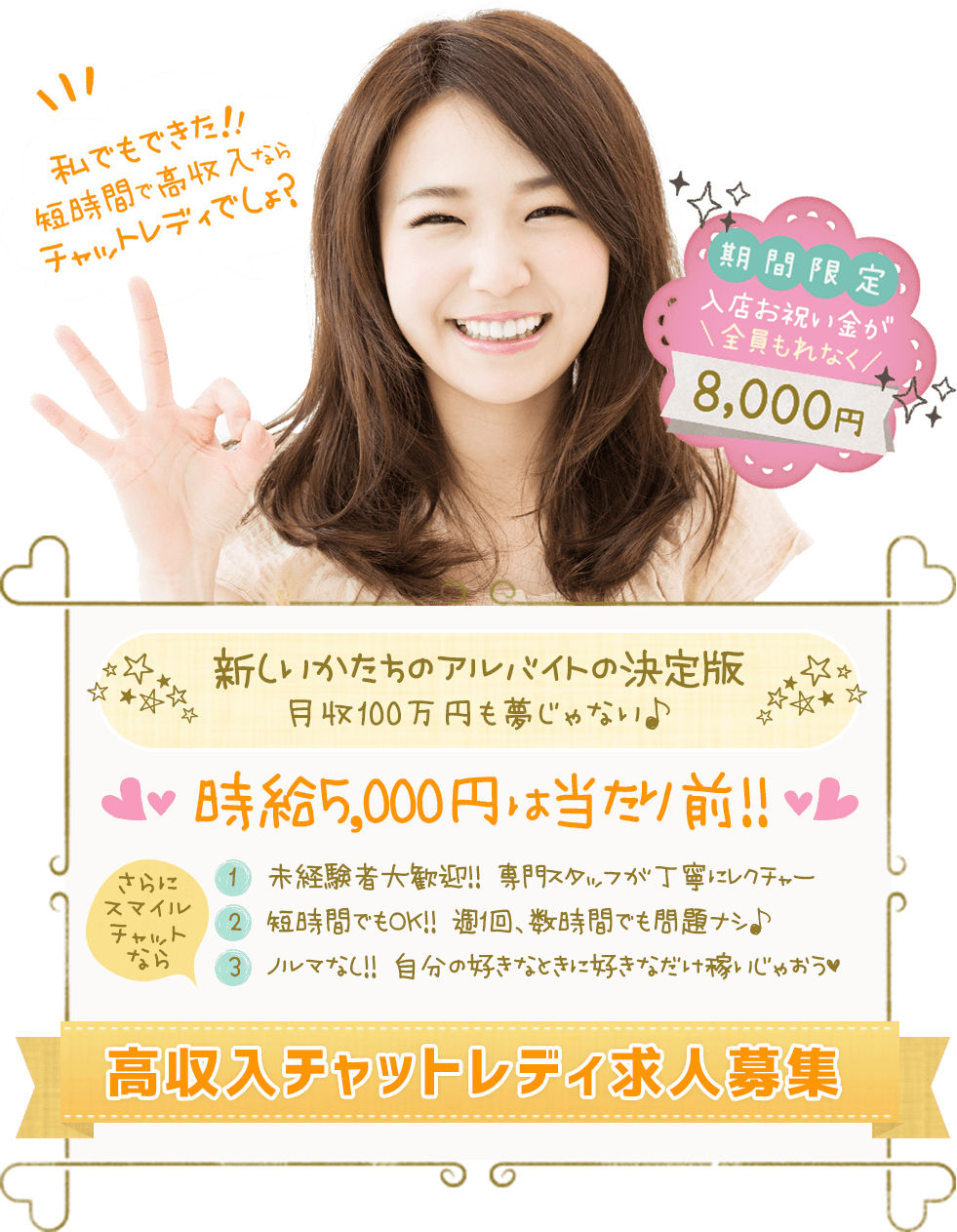スマイルチャットなら 1.未経験者大歓迎!! 専門スタッフが丁寧にレクチャー 2.短時間でもOK!! 週1回、数時間でも問題ナシ♪ 3.ノルマなし!! 自分の好きなときに好きなだけ稼いじゃおう♥