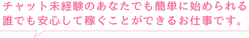 チャット未経験のあなたでも簡単に始められます！誰でも安心して稼ぐことができるお仕事です。