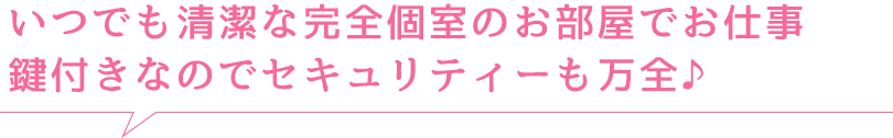 いつでも清潔な完全個室のお部屋でお仕事 鍵付きなのでセキュリティーも万全♪